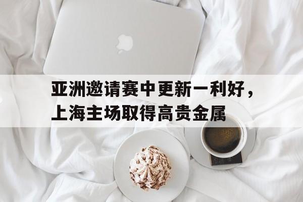 亚洲邀请赛中更新一利好，上海主场取得高贵金属